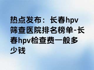 热点发布：长春hpv筛查医院排名榜单-长春hpv检查费一般多少钱