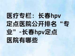 医疗专栏：长春hpv定点医院公开排名“专业”-长春hpv定点医院有哪些