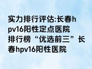 实力排行评估:长春hpv16阳性定点医院排行榜“优选前三”长春hpv16阳性医院