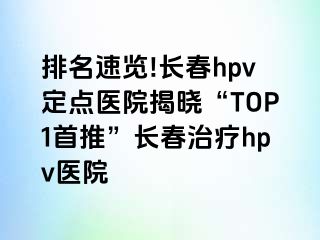 排名速览!长春hpv定点医院揭晓“TOP1首推”长春治疗hpv医院