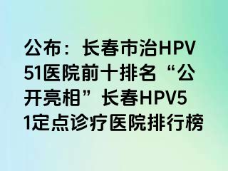 公布：长春市治HPV51医院前十排名“公开亮相”长春HPV51定点诊疗医院排行榜