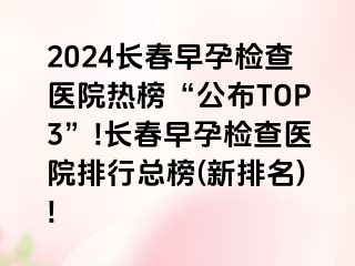 2024长春早孕检查医院热榜“公布TOP3”!长春早孕检查医院排行总榜(新排名)!