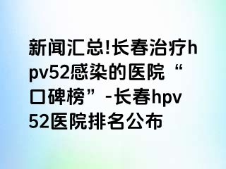 新闻汇总!长春治疗hpv52感染的医院“口碑榜”-长春hpv52医院排名公布