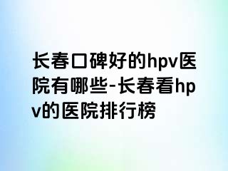 长春口碑好的hpv医院有哪些-长春看hpv的医院排行榜