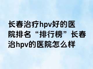 长春治疗hpv好的医院排名“排行榜”长春治hpv的医院怎么样