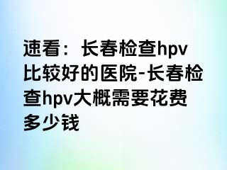 速看：长春检查hpv比较好的医院-长春检查hpv大概需要花费多少钱