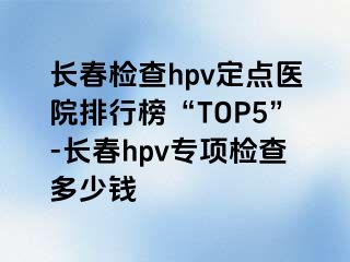 长春检查hpv定点医院排行榜“TOP5”-长春hpv专项检查多少钱