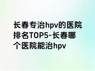 长春专治hpv的医院排名TOP5-长春哪个医院能治hpv