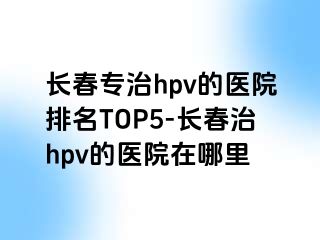 长春专治hpv的医院排名TOP5-长春治hpv的医院在哪里