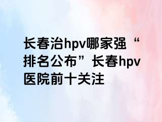 长春治hpv哪家强“排名公布”长春hpv医院前十关注