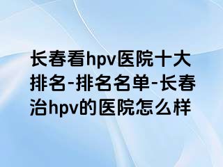 长春看hpv医院十大排名-排名名单-长春治hpv的医院怎么样