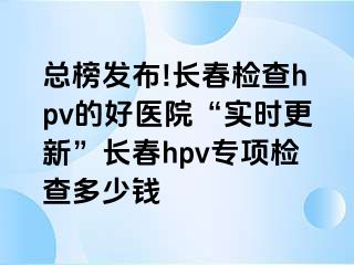 总榜发布!长春检查hpv的好医院“实时更新”长春hpv专项检查多少钱