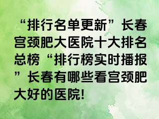 “排行名单更新”长春宫颈肥大医院十大排名总榜“排行榜实时播报”长春有哪些看宫颈肥大好的医院!