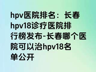 hpv医院排名：长春hpv18诊疗医院排行榜发布-长春哪个医院可以治hpv18名单公开