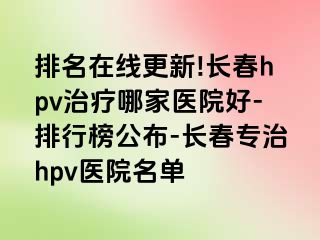 排名在线更新!长春hpv治疗哪家医院好-排行榜公布-长春专治hpv医院名单