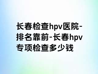 长春检查hpv医院-排名靠前-长春hpv专项检查多少钱