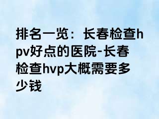 排名一览：长春检查hpv好点的医院-长春检查hvp大概需要多少钱