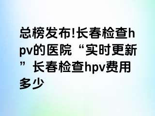 总榜发布!长春检查hpv的医院“实时更新”长春检查hpv费用多少