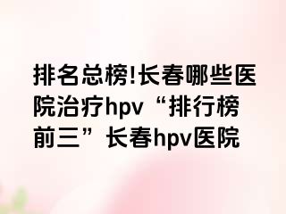 排名总榜!长春哪些医院治疗hpv“排行榜前三”长春hpv医院