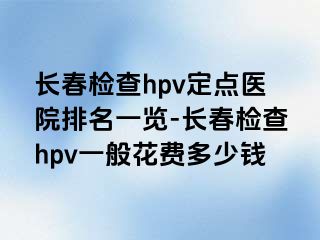 长春检查hpv定点医院排名一览-长春检查hpv一般花费多少钱