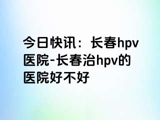 今日快讯：长春hpv医院-长春治hpv的医院好不好