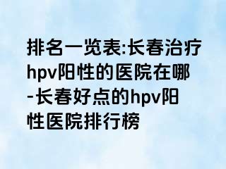 排名一览表:长春治疗hpv阳性的医院在哪-长春好点的hpv阳性医院排行榜