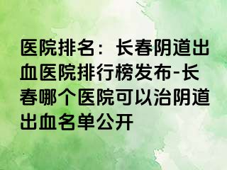 医院排名：长春阴道出血医院排行榜发布-长春哪个医院可以治阴道出血名单公开