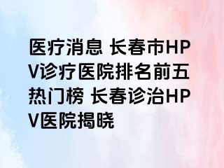 医疗消息 长春市HPV诊疗医院排名前五 热门榜 长春诊治HPV医院揭晓