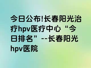 今日公布!长春阳光治疗hpv医疗中心“今日排名”--长春阳光hpv医院