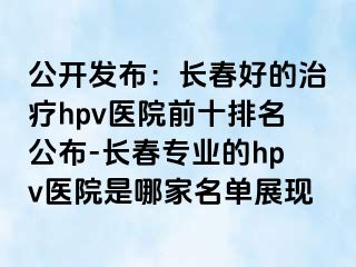 公开发布：长春好的治疗hpv医院前十排名公布-长春专业的hpv医院是哪家名单展现