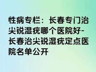 性病专栏：长春专门治尖锐湿疣哪个医院好-长春治尖锐湿疣定点医院名单公开