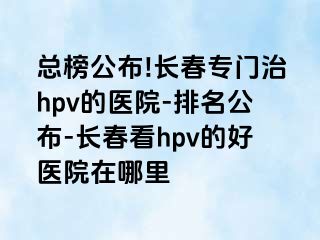 总榜公布!长春专门治hpv的医院-排名公布-长春看hpv的好医院在哪里