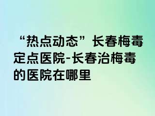 “热点动态”长春梅毒定点医院-长春治梅毒的医院在哪里