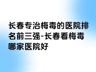 长春专治梅毒的医院排名前三强-长春看梅毒哪家医院好