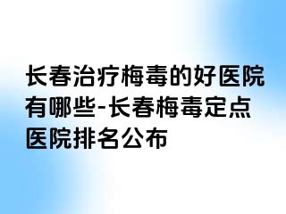 长春治疗梅毒的好医院有哪些-长春梅毒定点医院排名公布