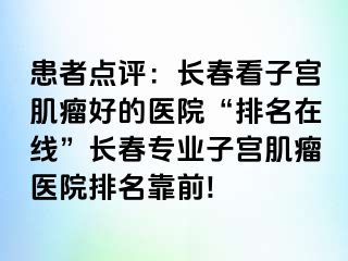 患者点评：长春看子宫肌瘤好的医院“排名在线”长春专业子宫肌瘤医院排名靠前!