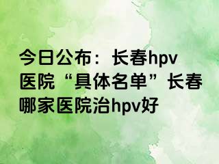 今日公布：长春hpv医院“具体名单”长春哪家医院治hpv好