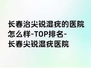 长春治尖锐湿疣的医院怎么样-TOP排名-长春尖锐湿疣医院