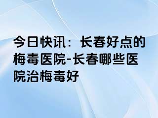 今日快讯：长春好点的梅毒医院-长春哪些医院治梅毒好