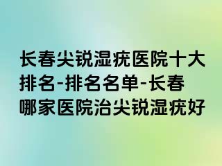 长春尖锐湿疣医院十大排名-排名名单-长春哪家医院治尖锐湿疣好