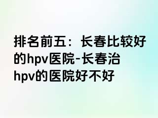 排名前五：长春比较好的hpv医院-长春治hpv的医院好不好