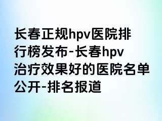 长春正规hpv医院排行榜发布-长春hpv治疗效果好的医院名单公开-排名报道