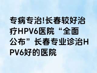 专病专治!长春较好治疗HPV6医院“全面公布”长春专业诊治HPV6好的医院