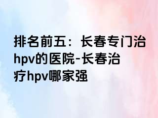 排名前五：长春专门治hpv的医院-长春治疗hpv哪家强