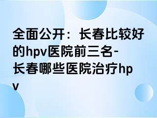 全面公开：长春比较好的hpv医院前三名-长春哪些医院治疗hpv