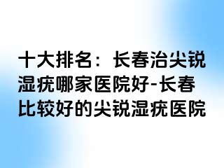 十大排名：长春治尖锐湿疣哪家医院好-长春比较好的尖锐湿疣医院