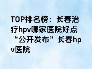 TOP排名榜：长春治疗hpv哪家医院好点“公开发布”长春hpv医院