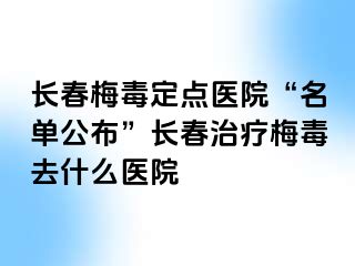 长春梅毒定点医院“名单公布”长春治疗梅毒去什么医院