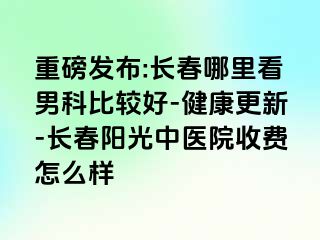 重磅发布:长春哪里看男科比较好-健康更新-长春阳光中医院收费怎么样