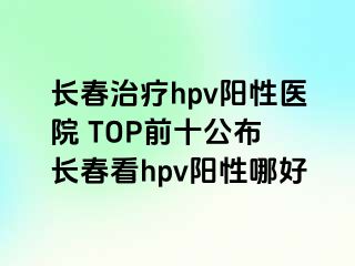 长春治疗hpv阳性医院 TOP前十公布 长春看hpv阳性哪好